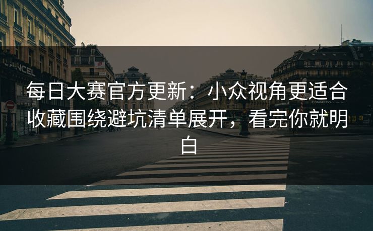 每日大赛官方更新:小众视角更适合收藏围绕避坑清单展开,看完你就明白 每日大赛官方更新:小众视角更适合收藏围绕避坑清单展开,看完你就明白