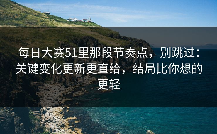 每日大赛51里那段节奏点，别跳过：关键变化更新更直给，结局比你想的更轻