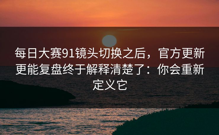 每日大赛91镜头切换之后,官方更新更能复盘终于解释清楚了:你会重新定义它 每日大赛91镜头切换之后,官方更新更能复盘终于解释清楚了:你会重新定义它