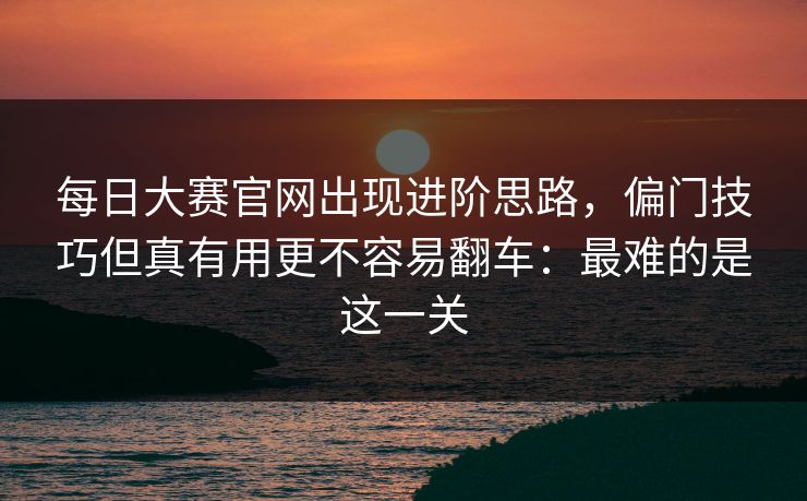 每日大赛官网出现进阶思路,偏门技巧但真有用更不容易翻车:最难的是这一关 每日大赛官网出现进阶思路,偏门技巧但真有用更不容易翻车:最难的是这一关