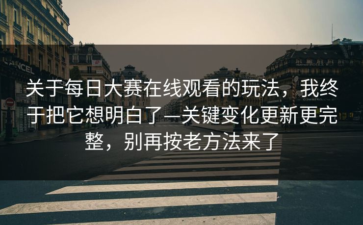 关于每日大赛在线观看的玩法，我终于把它想明白了—关键变化更新更完整，别再按老方法来了