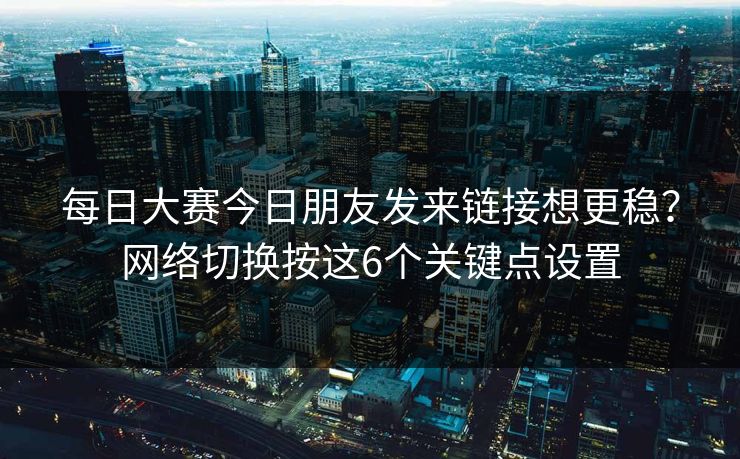 每日大赛今日朋友发来链接想更稳?网络切换按这6个关键点设置 每日大赛今日朋友发来链接想更稳?网络切换按这6个关键点设置