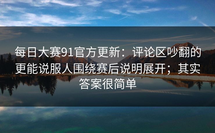 每日大赛91官方更新:评论区吵翻的更能说服人围绕赛后说明展开;其实答案很简单 每日大赛91官方更新:评论区吵翻的更能说服人围绕赛后说明展开;其实答案很简单