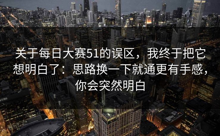 关于每日大赛51的误区,我终于把它想明白了:思路换一下就通更有手感,你会突然明白 关于每日大赛51的误区,我终于把它想明白了:思路换一下就通更有手感,你会突然明白