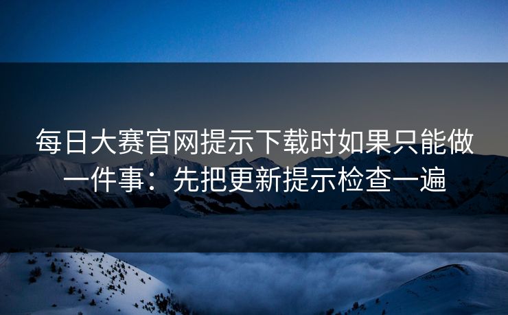 每日大赛官网提示下载时如果只能做一件事：先把更新提示检查一遍