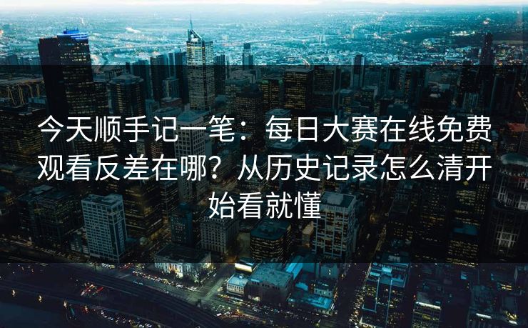 今天顺手记一笔:每日大赛在线免费观看反差在哪?从历史记录怎么清开始看就懂 今天顺手记一笔:每日大赛在线免费观看反差在哪?从历史记录怎么清开始看就懂