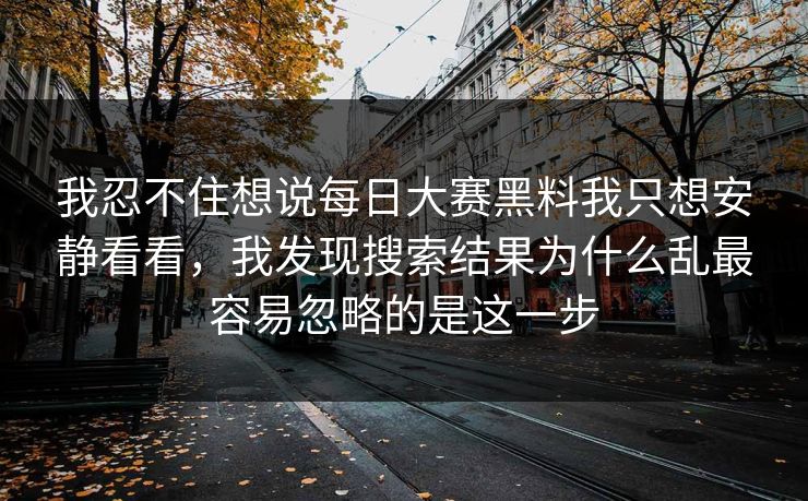 我忍不住想说每日大赛黑料我只想安静看看，我发现搜索结果为什么乱最容易忽略的是这一步