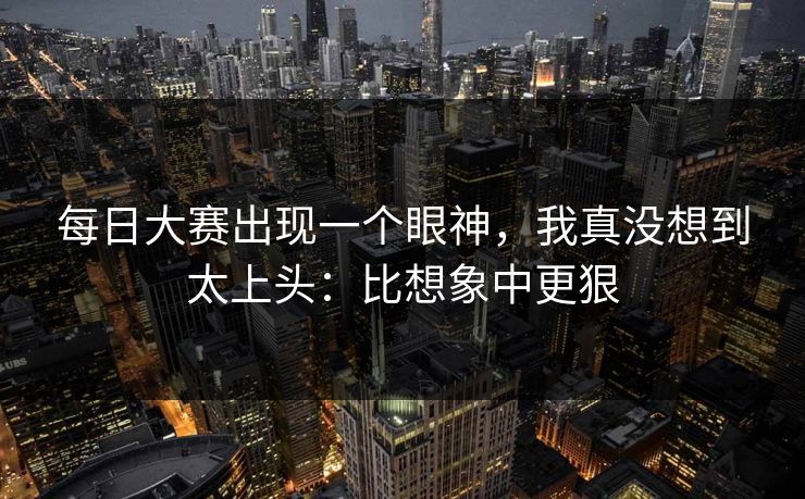每日大赛出现一个眼神,我真没想到太上头:比想象中更狠 每日大赛出现一个眼神,我真没想到太上头:比想象中更狠