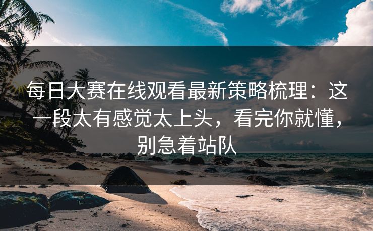 每日大赛在线观看最新策略梳理:这一段太有感觉太上头,看完你就懂,别急着站队 每日大赛在线观看最新策略梳理:这一段太有感觉太上头,看完你就懂,别急着站队
