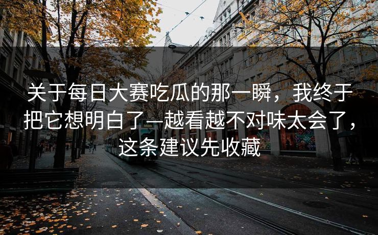 关于每日大赛吃瓜的那一瞬，我终于把它想明白了—越看越不对味太会了，这条建议先收藏
