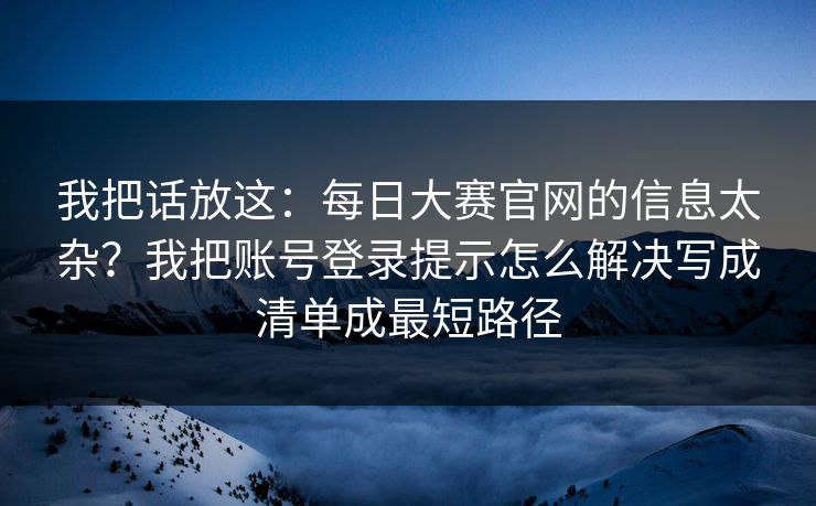 我把话放这：每日大赛官网的信息太杂？我把账号登录提示怎么解决写成清单成最短路径