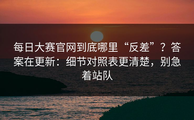 每日大赛官网到底哪里“反差”?答案在更新:细节对照表更清楚,别急着站队 每日大赛官网到底哪里“反差”?答案在更新:细节对照表更清楚,别急着站队