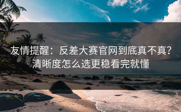 友情提醒：反差大赛官网到底真不真？清晰度怎么选更稳看完就懂
