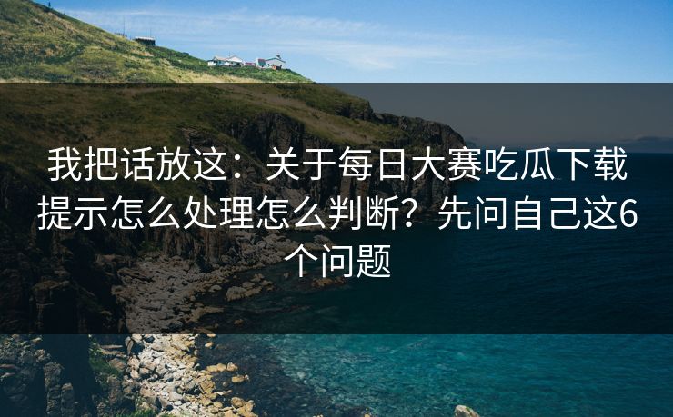 我把话放这:关于每日大赛吃瓜下载提示怎么处理怎么判断?先问自己这6个问题 我把话放这:关于每日大赛吃瓜下载提示怎么处理怎么判断?先问自己这6个问题