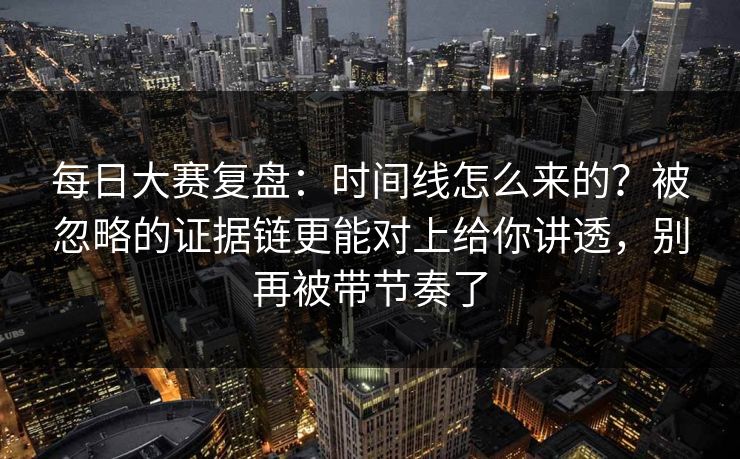 每日大赛复盘：时间线怎么来的？被忽略的证据链更能对上给你讲透，别再被带节奏了