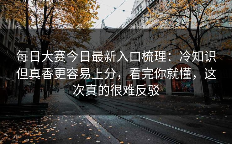 每日大赛今日最新入口梳理：冷知识但真香更容易上分，看完你就懂，这次真的很难反驳