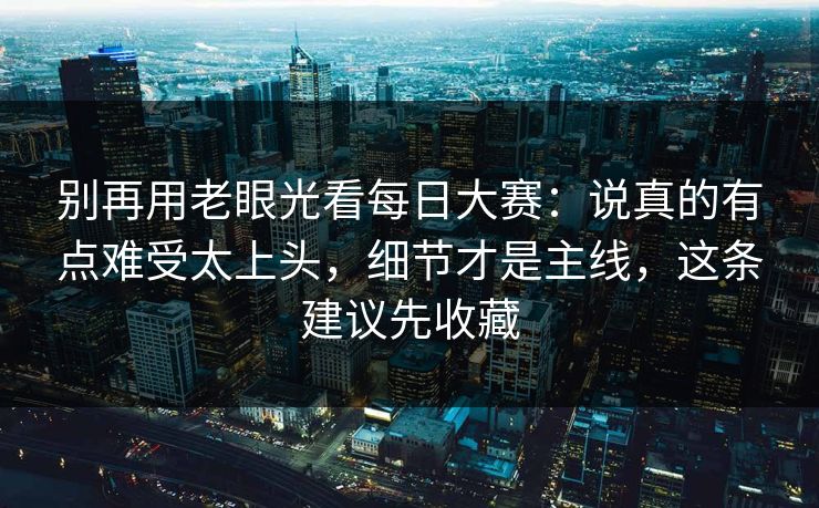 别再用老眼光看每日大赛：说真的有点难受太上头，细节才是主线，这条建议先收藏