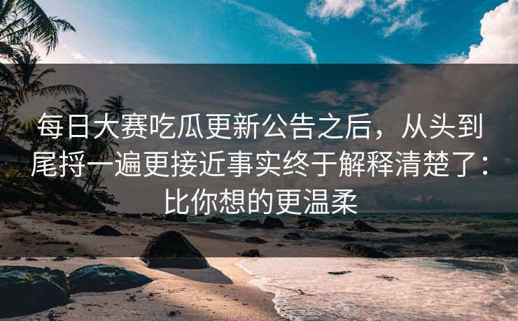 每日大赛吃瓜更新公告之后，从头到尾捋一遍更接近事实终于解释清楚了：比你想的更温柔