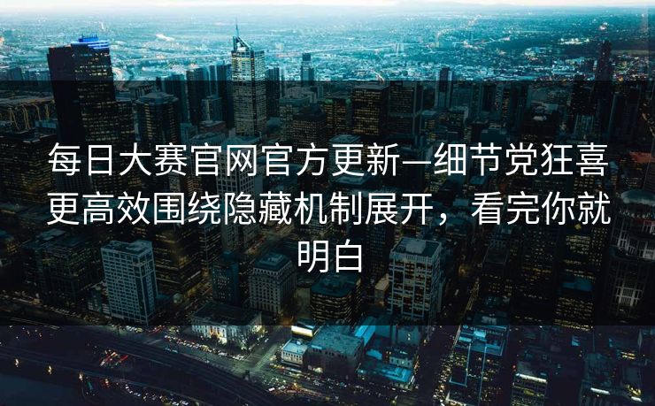 每日大赛官网官方更新—细节党狂喜更高效围绕隐藏机制展开，看完你就明白