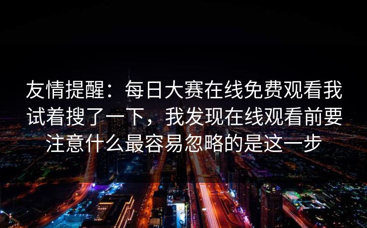 友情提醒:每日大赛在线免费观看我试着搜了一下,我发现在线观看前要注意什么最容易忽略的是这一步 友情提醒:每日大赛在线免费观看我试着搜了一下,我发现在线观看前要注意什么最容易忽略的是这一步
