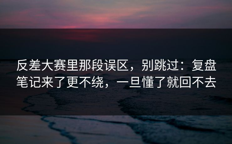 反差大赛里那段误区，别跳过：复盘笔记来了更不绕，一旦懂了就回不去