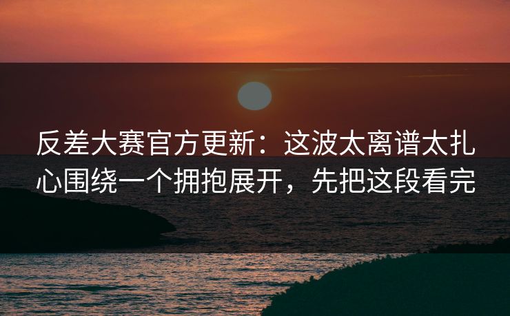反差大赛官方更新:这波太离谱太扎心围绕一个拥抱展开,先把这段看完 反差大赛官方更新:这波太离谱太扎心围绕一个拥抱展开,先把这段看完