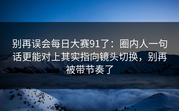 别再误会每日大赛91了:圈内人一句话更能对上其实指向镜头切换,别再被带节奏了 别再误会每日大赛91了:圈内人一句话更能对上其实指向镜头切换,别再被带节奏了