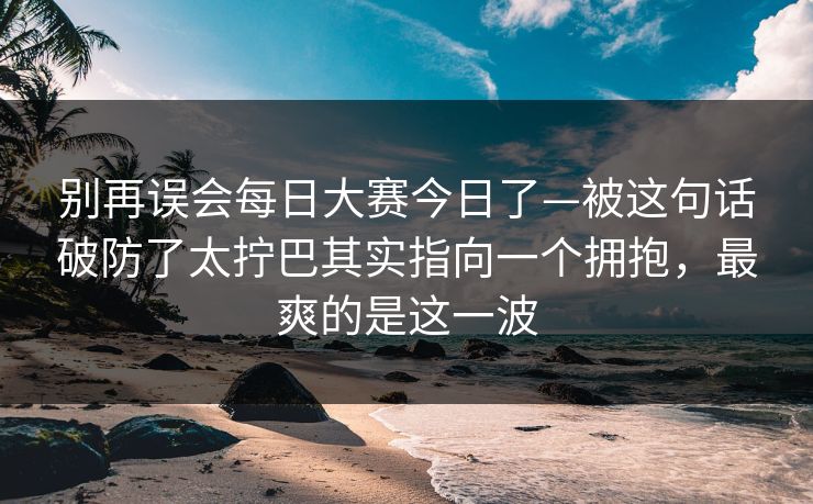 别再误会每日大赛今日了—被这句话破防了太拧巴其实指向一个拥抱,最爽的是这一波 别再误会每日大赛今日了—被这句话破防了太拧巴其实指向一个拥抱,最爽的是这一波
